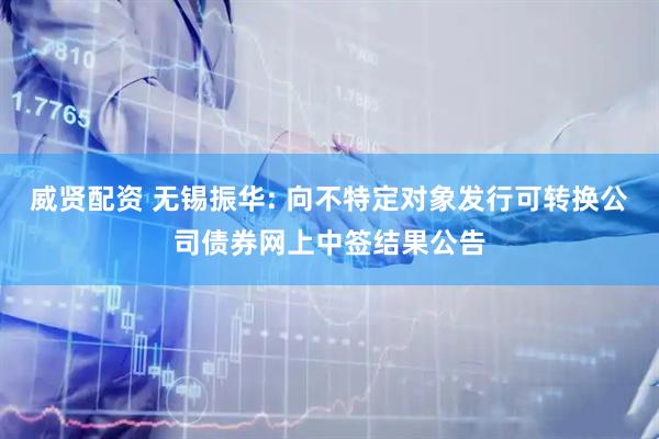 威贤配资 无锡振华: 向不特定对象发行可转换公司债券网上中签结果公告