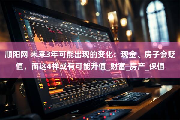 顺阳网 未来3年可能出现的变化：现金、房子会贬值，而这4样或有可能升值_财富_房产_保值