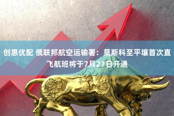创惠优配 俄联邦航空运输署：莫斯科至平壤首次直飞航班将于7月27日开通