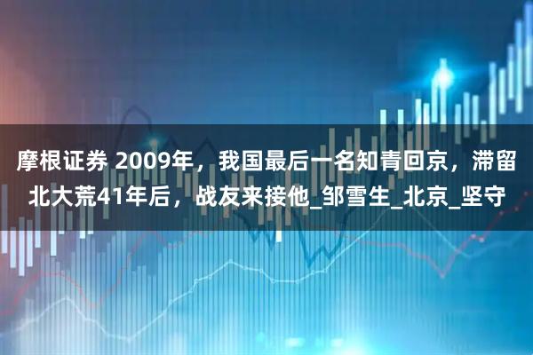 摩根证券 2009年，我国最后一名知青回京，滞留北大荒41年后，战友来接他_邹雪生_北京_坚守