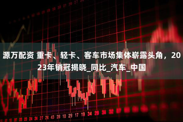 源万配资 重卡、轻卡、客车市场集体崭露头角，2023年销冠揭晓_同比_汽车_中国
