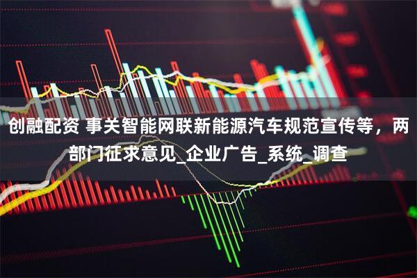 创融配资 事关智能网联新能源汽车规范宣传等，两部门征求意见_企业广告_系统_调查