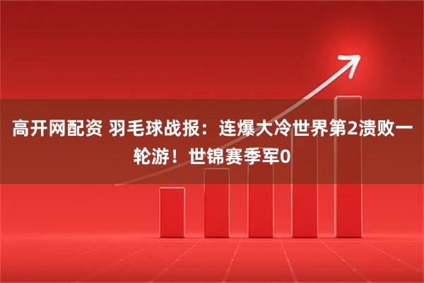 高开网配资 羽毛球战报：连爆大冷世界第2溃败一轮游！世锦赛季军0