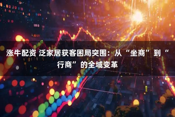 涨牛配资 泛家居获客困局突围：从 “坐商” 到 “行商” 的全域变革