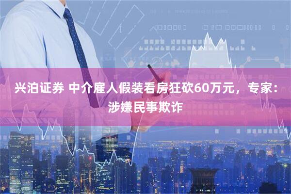兴泊证券 中介雇人假装看房狂砍60万元，专家：涉嫌民事欺诈