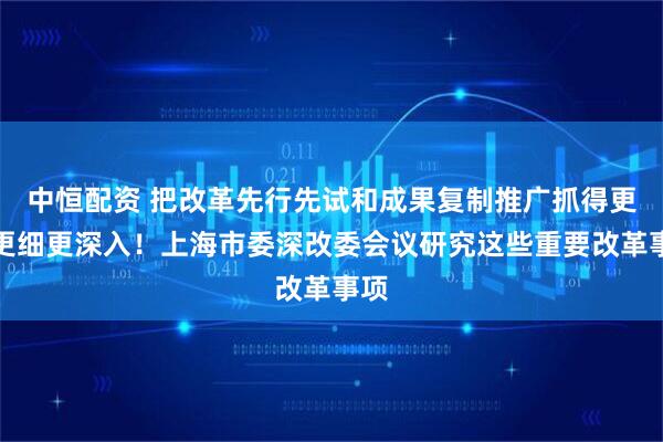 中恒配资 把改革先行先试和成果复制推广抓得更实更细更深入！上海市委深改委会议研究这些重要改革事项
