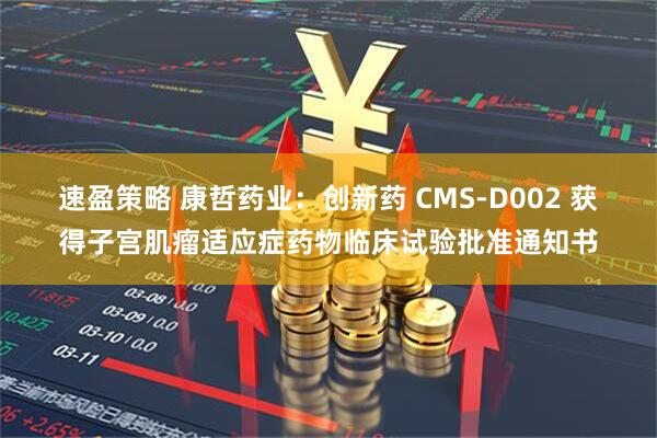 速盈策略 康哲药业：创新药 CMS-D002 获得子宫肌瘤适应症药物临床试验批准通知书