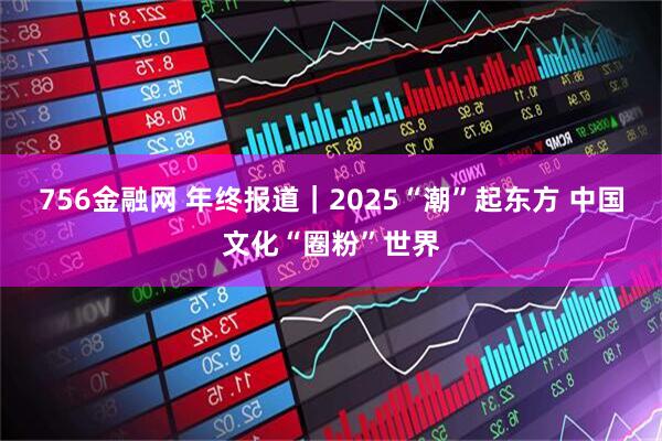 756金融网 年终报道｜2025“潮”起东方 中国文化“圈粉”世界