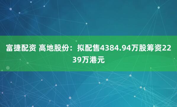 富捷配资 高地股份：拟配售4384.94万股筹资2239万港元