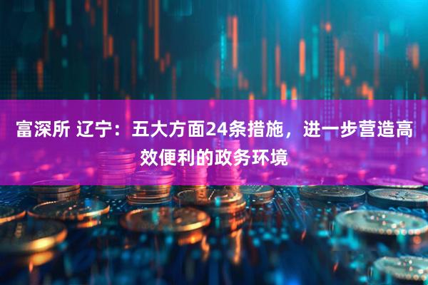 富深所 辽宁：五大方面24条措施，进一步营造高效便利的政务环境