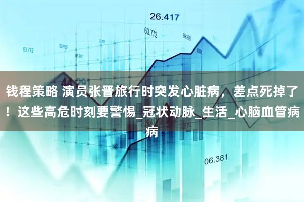 钱程策略 演员张晋旅行时突发心脏病，差点死掉了！这些高危时刻要警惕_冠状动脉_生活_心脑血管病