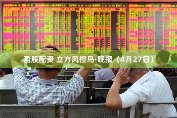 盈股配资 立方风控鸟·晚报（4月27日）